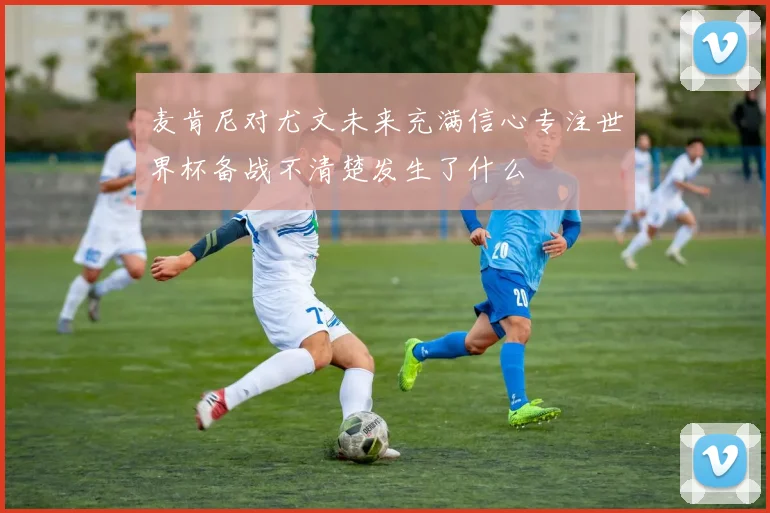 麦肯尼对尤文未来充满信心专注世界杯备战不清楚发生了什么