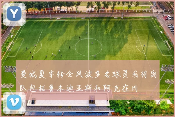 曼城夏季转会风波多名球员或将离队包括鲁本迪亚斯和阿克在内