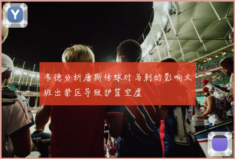 韦德分析唐斯传球对马刺的影响文班出禁区导致护筐空虚