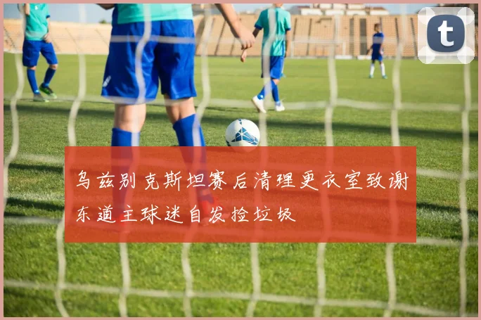 乌兹别克斯坦赛后清理更衣室致谢东道主球迷自发捡垃圾