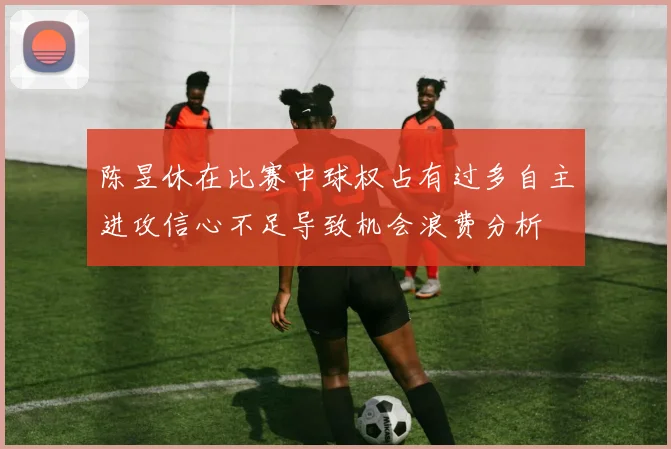 陈昱休在比赛中球权占有过多自主进攻信心不足导致机会浪费分析