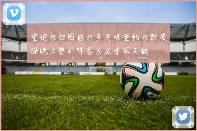 霍德尔称图赫尔弃用福登帕尔默展现魄力替补阵容或成夺冠关键