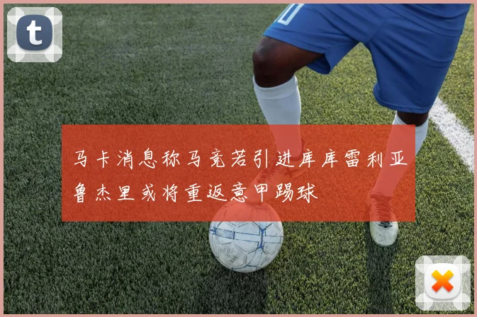 马卡消息称马竞若引进库库雷利亚鲁杰里或将重返意甲踢球