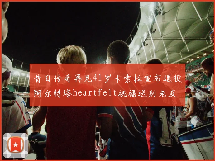 昔日传奇再见41岁卡索拉宣布退役阿尔特塔heartfelt祝福送别老友