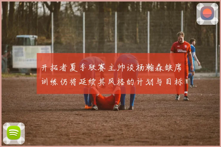开拓者夏季联赛主帅谈杨瀚森缺席训练仍将延续其风格的计划与目标