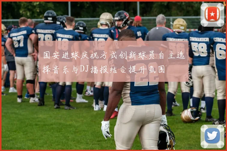 国安进球庆祝方式创新球员自主选择音乐与DJ播报结合提升氛围