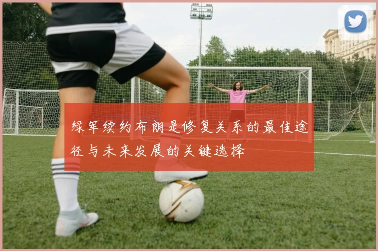 绿军续约布朗是修复关系的最佳途径与未来发展的关键选择